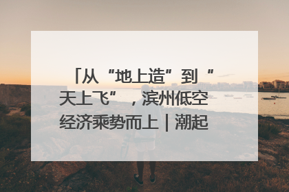 从“地上造”到“天上飞”，滨州低空经济乘势而上｜潮起渤海・网聚黄蓝