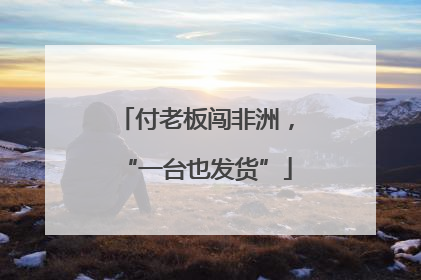 付老板闯非洲，“一台也发货”