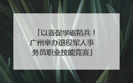 以赛促学砺精兵！广州举办退役军人事务员职业技能竞赛