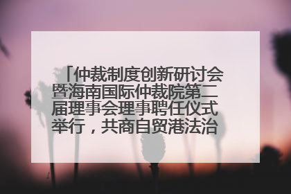 仲裁制度创新研讨会暨海南国际仲裁院第二届理事会理事聘任仪式举行，共商自贸港法治建设新路径