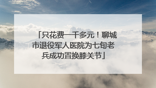 只花费一千多元！聊城市退役军人医院为七旬老兵成功置换膝关节