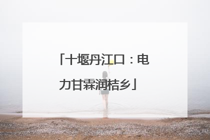 十堰丹江口：电力甘霖润桔乡