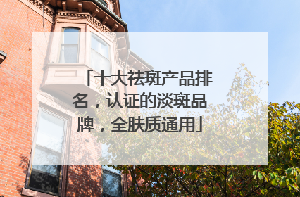 十大祛斑产品排名，认证的淡斑品牌，全肤质通用