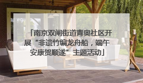 南京双闸街道青奥社区开展“非遗竹编龙舟船，端午安康贺顺遂”主题活动