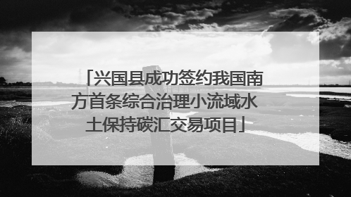 兴国县成功签约我国南方首条综合治理小流域水土保持碳汇交易项目