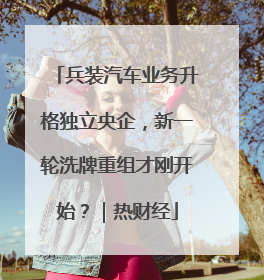兵装汽车业务升格独立央企，新一轮洗牌重组才刚开始？｜热财经
