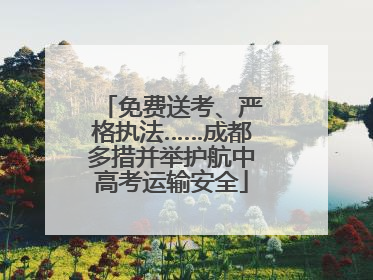 免费送考、严格执法……成都多措并举护航中高考运输安全