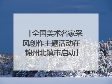 全国美术名家采风创作主题活动在锦州北镇市启动