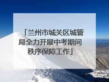 兰州市城关区城管局全力开展中考期间秩序保障工作