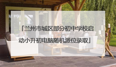 兰州市城区部分初中学校启动小升初电脑随机派位录取