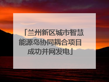 兰州新区城市智慧能源岛协同耦合项目成功并网发电