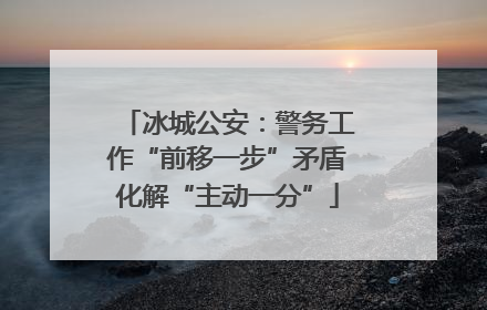 冰城公安：警务工作“前移一步”矛盾化解“主动一分”
