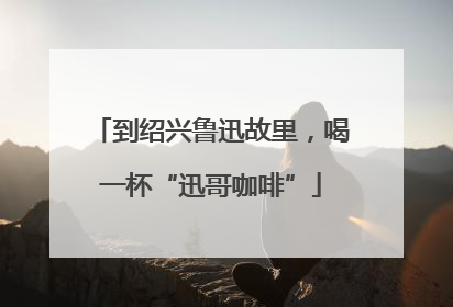 到绍兴鲁迅故里，喝一杯“迅哥咖啡”