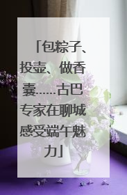 包粽子、投壶、做香囊……古巴专家在聊城感受端午魅力
