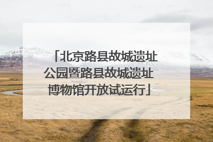 北京路县故城遗址公园暨路县故城遗址博物馆开放试运行