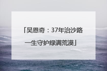 吴恩奇：37年治沙路 一生守护绿满荒漠