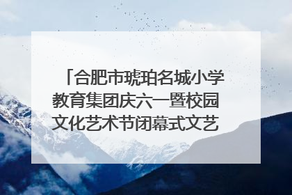 合肥市琥珀名城小学教育集团庆六一暨校园文化艺术节闭幕式文艺汇演圆满举行
