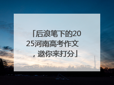 后浪笔下的2025河南高考作文，邀你来打分