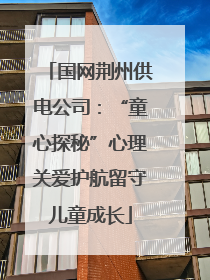 国网荆州供电公司：“童心探秘”心理关爱护航留守儿童成长
