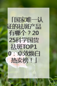 国家唯一认证的祛斑产品有哪个？2025科学国货祛斑TOP10：卓效焕白热卖榜！