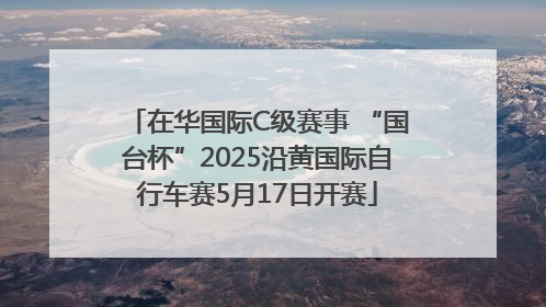 在华国际C级赛事 “国台杯”2025沿黄国际自行车赛5月17日开赛