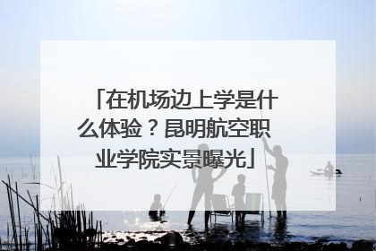 在机场边上学是什么体验？昆明航空职业学院实景曝光