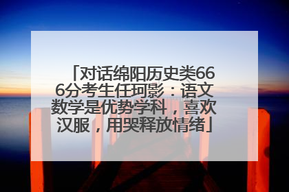 对话绵阳历史类666分考生任珂影：语文数学是优势学科，喜欢汉服，用哭释放情绪