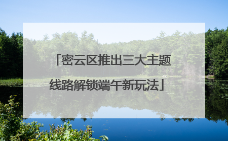 密云区推出三大主题线路解锁端午新玩法