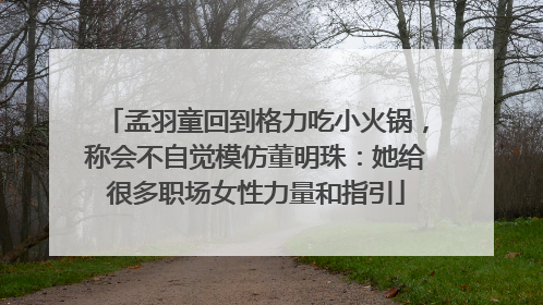 孟羽童回到格力吃小火锅，称会不自觉模仿董明珠：她给很多职场女性力量和指引