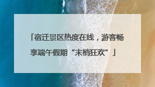 宿迁景区热度在线，游客畅享端午假期“末梢狂欢”
