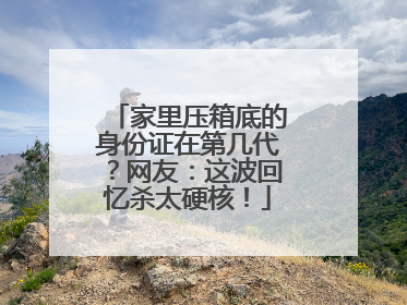 家里压箱底的身份证在第几代？网友：这波回忆杀太硬核！