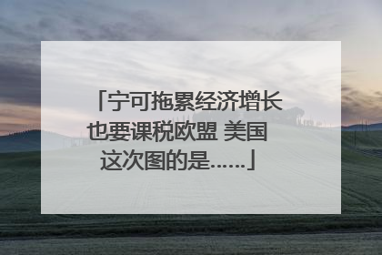 宁可拖累经济增长也要课税欧盟 美国这次图的是……