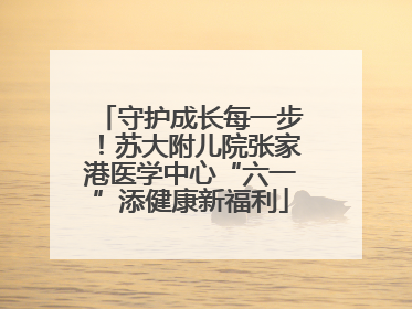 守护成长每一步！苏大附儿院张家港医学中心“六一”添健康新福利