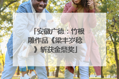 安徽广德：竹根雕作品《梁丰岁稔》斩获金鼎奖