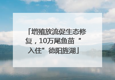 增殖放流促生态修复，10万尾鱼苗“入住”德阳旌湖