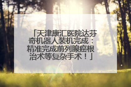 天津康汇医院达芬奇机器人装机完成：精准完成前列腺癌根治术等复杂手术！