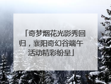 奇梦烟花光影秀回归，襄阳奇幻谷端午活动精彩纷呈