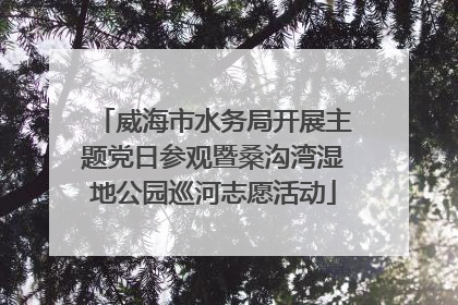 威海市水务局开展主题党日参观暨桑沟湾湿地公园巡河志愿活动