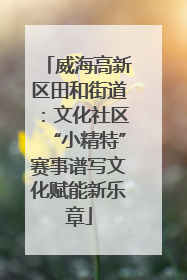 威海高新区田和街道：文化社区“小精特”赛事谱写文化赋能新乐章