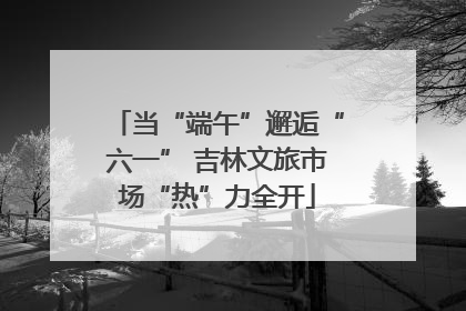 当“端午”邂逅“六一” 吉林文旅市场“热”力全开
