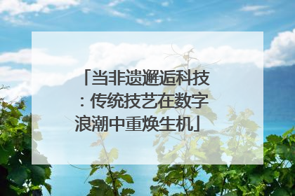 当非遗邂逅科技：传统技艺在数字浪潮中重焕生机