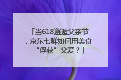 当618邂逅父亲节，京东七鲜如何用美食“俘获”父爱？