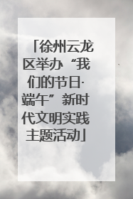 徐州云龙区举办“我们的节日·端午”新时代文明实践主题活动