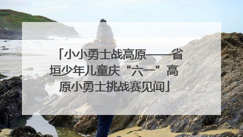小小勇士战高原——省垣少年儿童庆“六一”高原小勇士挑战赛见闻