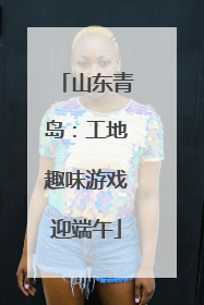 山东青岛：工地趣味游戏迎端午