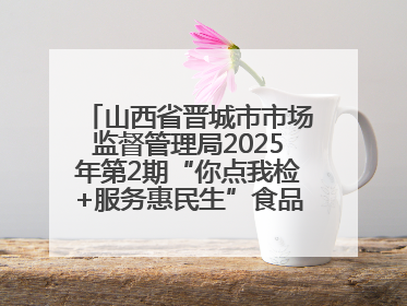 山西省晋城市市场监督管理局2025年第2期“你点我检+服务惠民生”食品安全专项监督抽检信息通告