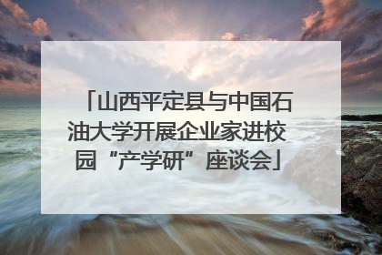 山西平定县与中国石油大学开展企业家进校园“产学研”座谈会