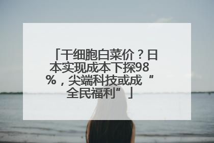 干细胞白菜价？日本实现成本下探98%，尖端科技或成“全民福利”