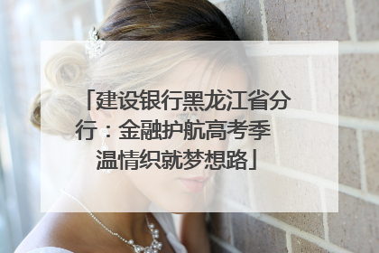 建设银行黑龙江省分行：金融护航高考季 温情织就梦想路