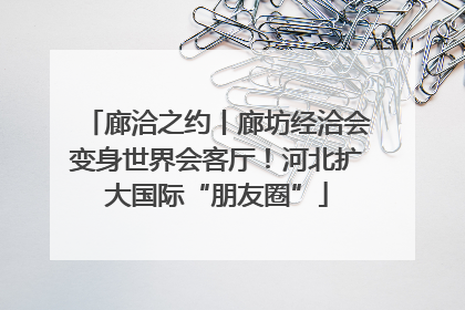 廊洽之约丨廊坊经洽会变身世界会客厅！河北扩大国际“朋友圈”